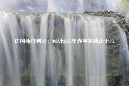 法国新任财长：预计2025年赤字将略高于5%