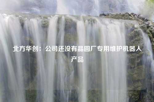 北方华创：公司还没有晶圆厂专用维护机器人产品