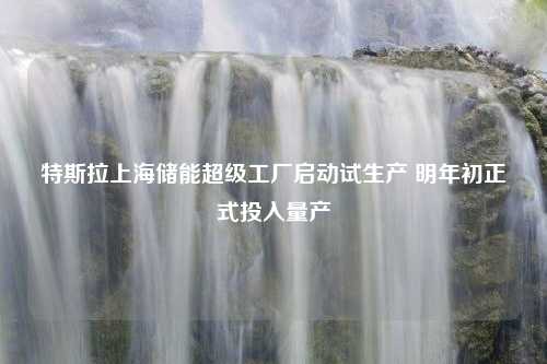 特斯拉上海储能超级工厂启动试生产 明年初正式投入量产