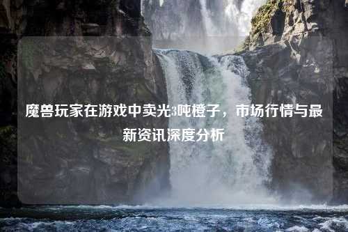 魔兽玩家在游戏中卖光3吨橙子，市场行情与最新资讯深度分析