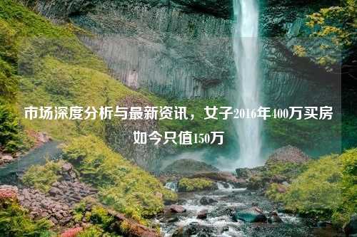 市场深度分析与最新资讯，女子2016年400万买房如今只值150万