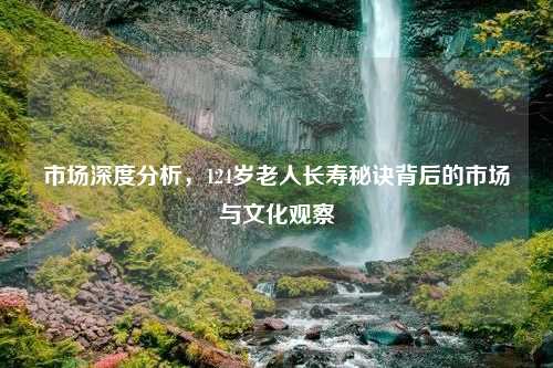 市场深度分析，124岁老人长寿秘诀背后的市场与文化观察