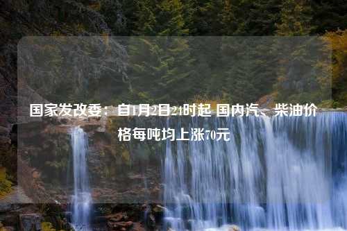 国家发改委：自1月2日24时起 国内汽、柴油价格每吨均上涨70元