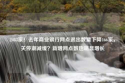 2483家！去年商业银行网点退出数量下降166家，关停潮减缓？新增网点数也明显增长