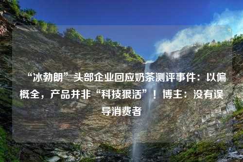 “冰勃朗”头部企业回应奶茶测评事件：以偏概全，产品并非“科技狠活”！博主：没有误导消费者