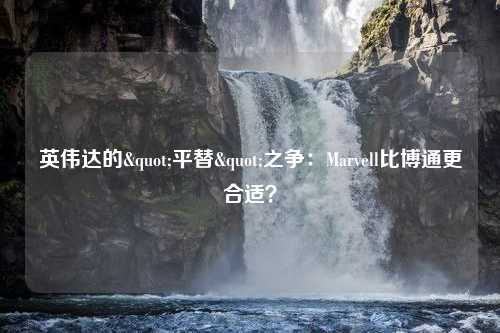 英伟达的"平替"之争：Marvell比博通更合适？