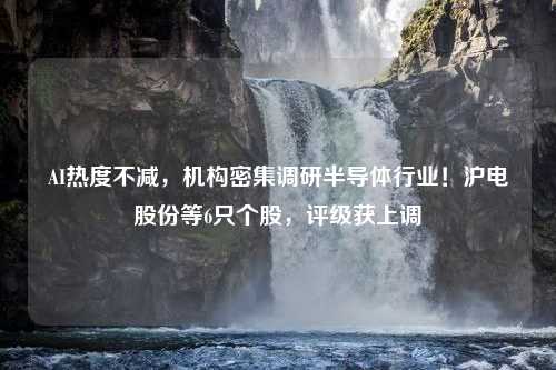 AI热度不减，机构密集调研半导体行业！沪电股份等6只个股，评级获上调