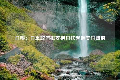 日媒：日本政府拟支持日铁起诉美国政府