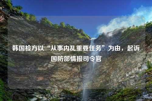 韩国检方以“从事内乱重要任务”为由，起诉国防部情报司令官