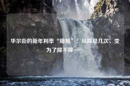 华尔街的新年利率“赌局”：从降息几次、变为了降不降……