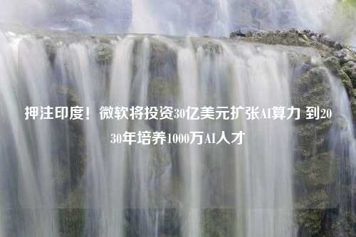 押注印度！微软将投资30亿美元扩张AI算力 到2030年培养1000万AI人才