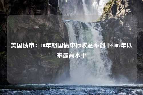 美国债市：10年期国债中标收益率创下2007年以来最高水平