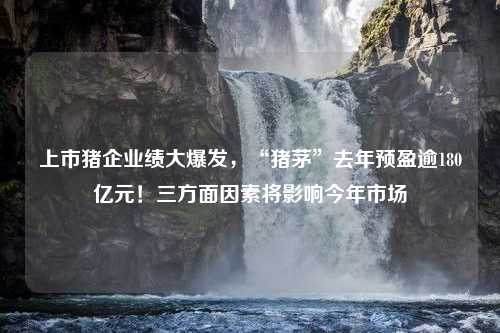 上市猪企业绩大爆发，“猪茅”去年预盈逾180亿元！三方面因素将影响今年市场