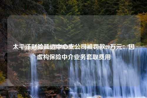 太平洋财险延边中心支公司被罚款21万元：因虚构保险中介业务套取费用